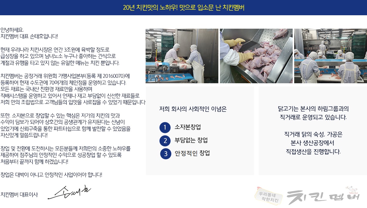 안녕하세요.
치킨멤버 대표 손태호입니다!

현재 우리나라 치킨시장은 연간 3조원에 육박할 정도로
급성장을 하고 있으며 남녀노소 누구나 좋아하는 간식으로
계절과 유행을 타고 있지 않는 유일한 메뉴는 치킨 뿐입니다.

치킨멤버는 공정거래 위원회 가맹사업본부(등록 제 20160070)에
등록하여 현재 수도권에 70여개의 체인점을 운영하고 있습니다.
모든 재료는 국내산 친환경 재료만을 사용하며
직배시스템을 운영하고 있어서 언제나 재고 부담없이 신선한 재료들로
저희 만의 조립법으로 고객님들의 입맛을 사로잡을 수 있었기 때문입니다

또한, 소자본으로 창업할 수 있는 핵심은 저가의 치킨의 맛과
수익이 담보가 되어야 상호간의 공생관계가 유지된다는 신념이
있었기에 신뢰구축을 통한 파트터쉽으로 함께 발전할 수 있었음을
자신있게 말씀드립니다!

창업 및 전환에 도전하시는 모든분들께 저희만의 소중한 노하우를
제공하여 점주님의 안정적인 수익으로 성공창업 할 수 있도록
처음부터 끝까지 함께 하겠습니다!

창업은 대박이 아니고 안정적인 사업이어야 합니다!

치킨멤버 대표이사 손태호